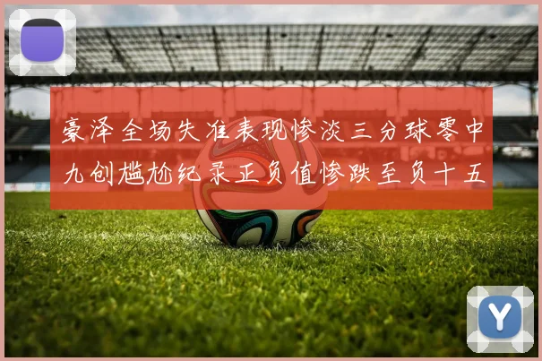 豪泽全场失准表现惨淡三分球零中九创尴尬纪录正负值惨跌至负十五