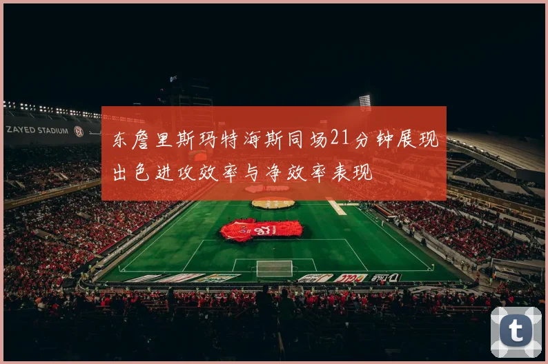 东詹里斯玛特海斯同场21分钟展现出色进攻效率与净效率表现