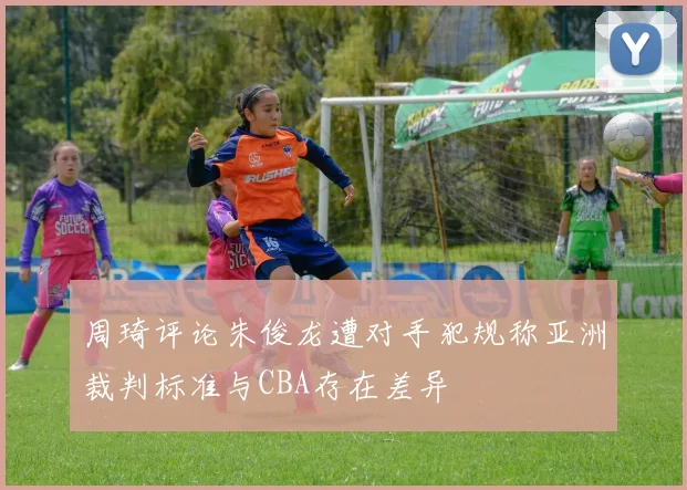 周琦评论朱俊龙遭对手犯规称亚洲裁判标准与CBA存在差异