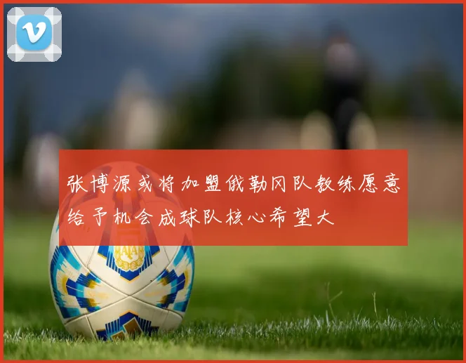 张博源或将加盟俄勒冈队教练愿意给予机会成球队核心希望大