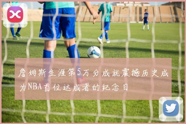 詹姆斯生涯第5万分成就震撼历史成为NBA首位达成者的纪念日