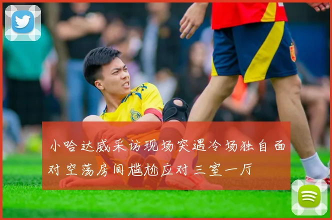 小哈达威采访现场突遇冷场独自面对空荡房间尴尬应对三室一厅