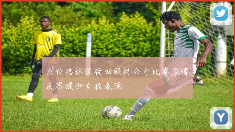 杰伦格林深夜回顾对公牛比赛录像反思提升自我表现