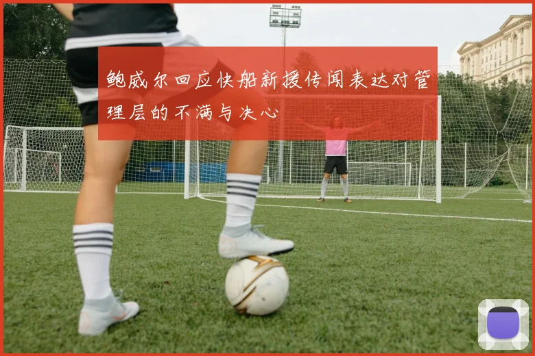 鲍威尔回应快船新援传闻表达对管理层的不满与决心