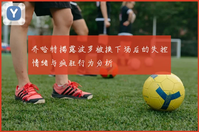 乔哈特揭露波罗被换下场后的失控情绪与疯狂行为分析