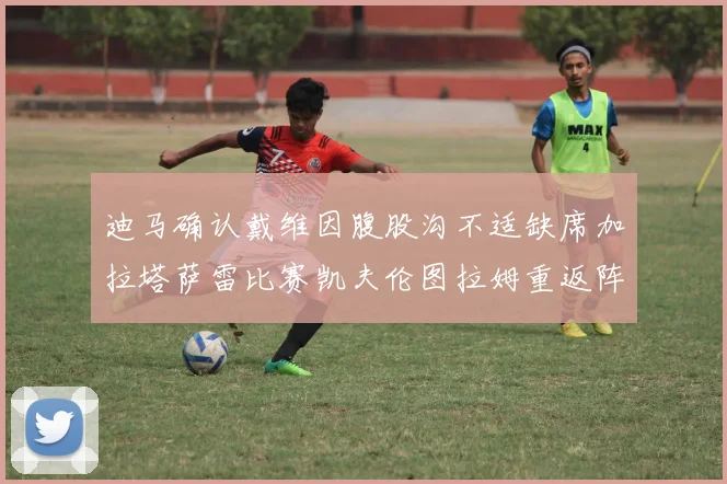 迪马确认戴维因腹股沟不适缺席加拉塔萨雷比赛凯夫伦图拉姆重返阵容