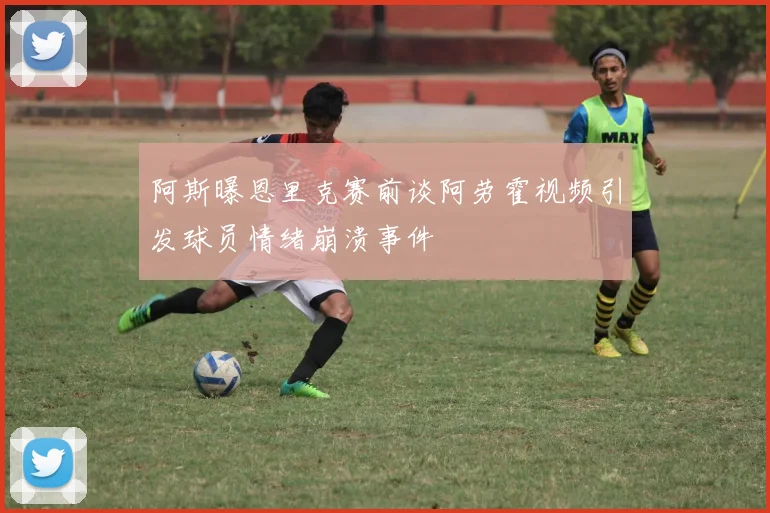 阿斯曝恩里克赛前谈阿劳霍视频引发球员情绪崩溃事件