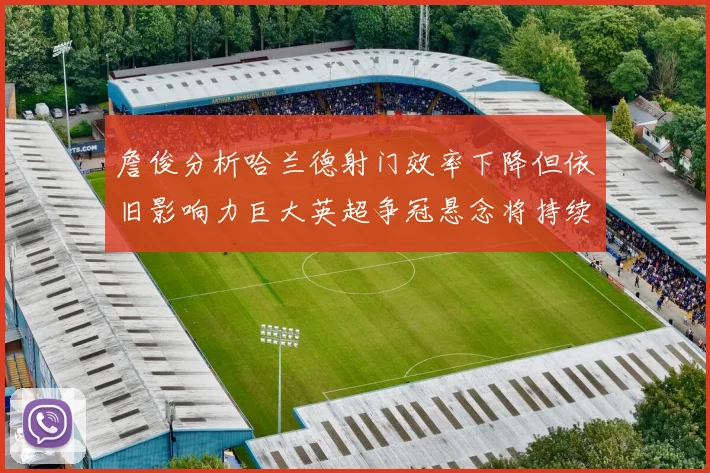 詹俊分析哈兰德射门效率下降但依旧影响力巨大英超争冠悬念将持续至五月