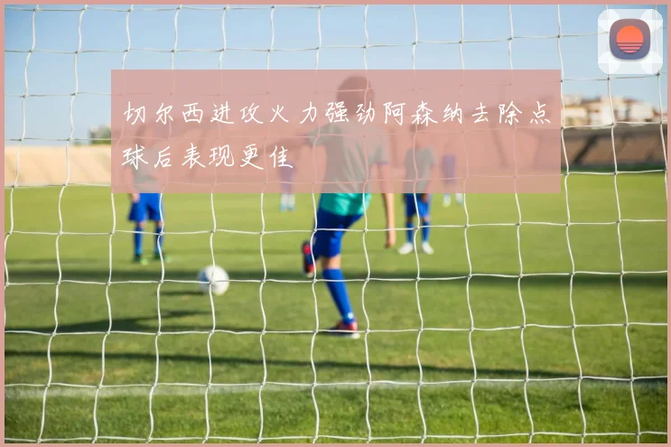 切尔西进攻火力强劲阿森纳去除点球后表现更佳