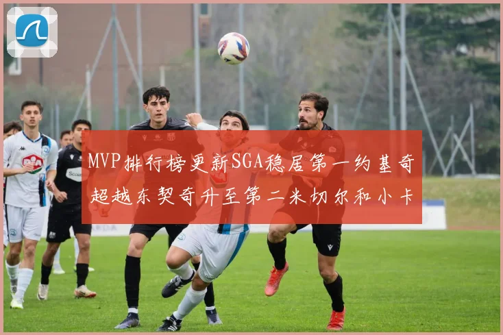 MVP排行榜更新SGA稳居第一约基奇超越东契奇升至第二米切尔和小卡表现引关注