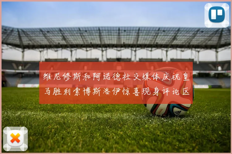 维尼修斯和阿诺德社交媒体庆祝皇马胜利索博斯洛伊惊喜现身评论区互动