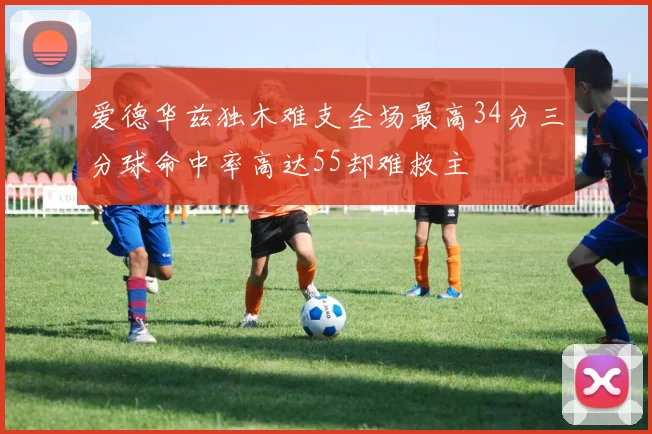 爱德华兹独木难支全场最高34分三分球命中率高达55却难救主
