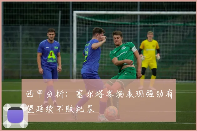 西甲分析：塞尔塔客场表现强劲有望延续不败纪录