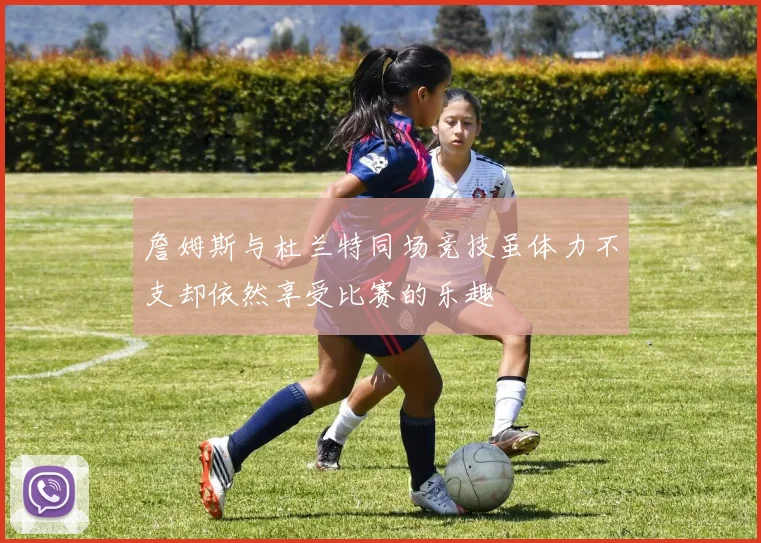 詹姆斯与杜兰特同场竞技虽体力不支却依然享受比赛的乐趣