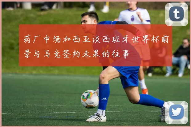 药厂中场加西亚谈西班牙世界杯前景与马竞签约未果的往事