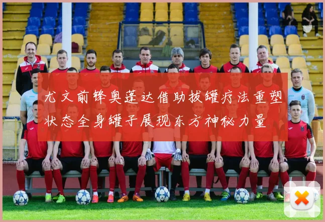 尤文前锋奥蓬达借助拔罐疗法重塑状态全身罐子展现东方神秘力量