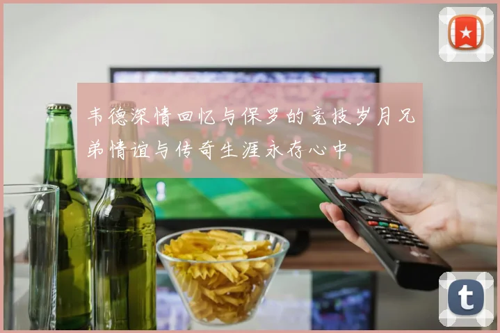 韦德深情回忆与保罗的竞技岁月兄弟情谊与传奇生涯永存心中