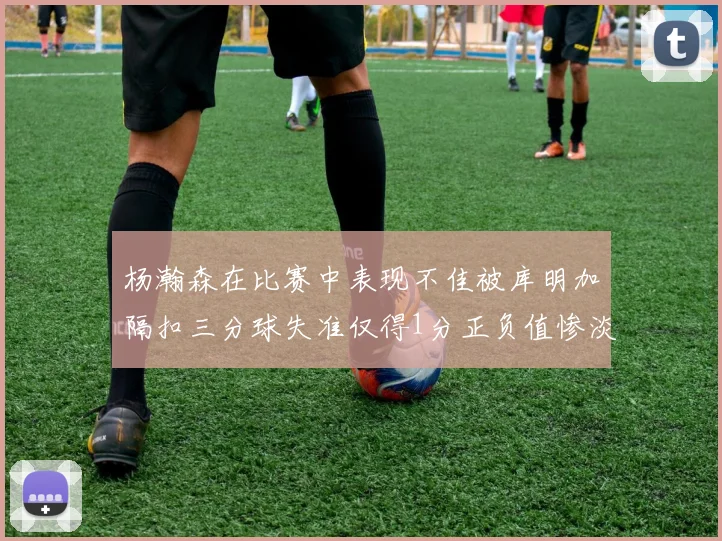 杨瀚森在比赛中表现不佳被库明加隔扣三分球失准仅得1分正负值惨淡11
