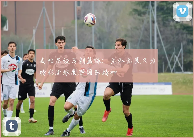 尚帕尼谈马刺篮球：无私无畏只为精彩进球展现团队精神