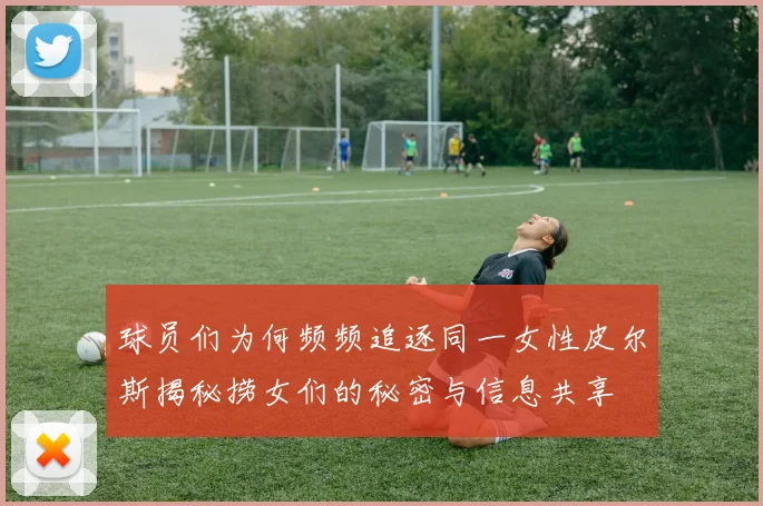 球员们为何频频追逐同一女性皮尔斯揭秘捞女们的秘密与信息共享