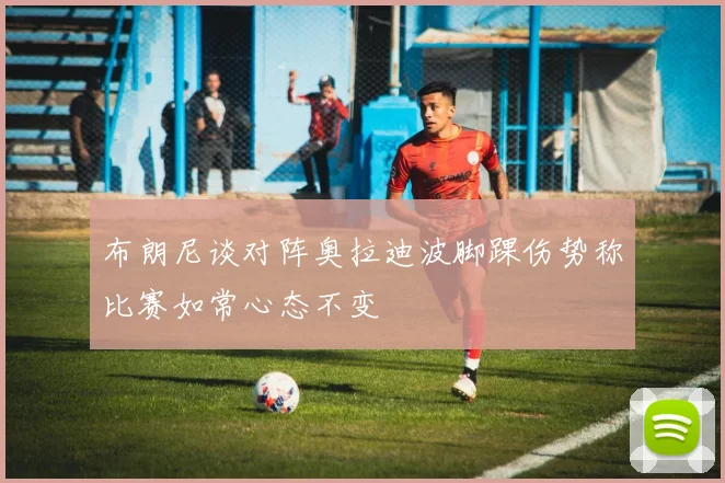 布朗尼谈对阵奥拉迪波脚踝伤势称比赛如常心态不变