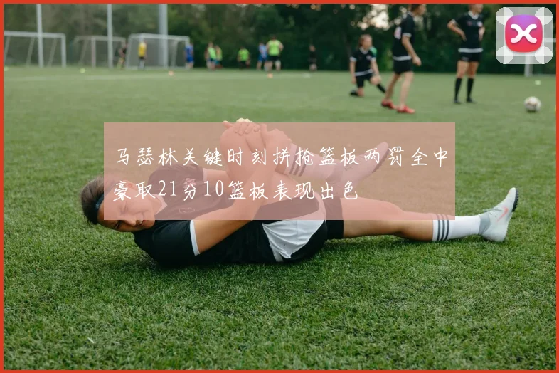 马瑟林关键时刻拼抢篮板两罚全中豪取21分10篮板表现出色