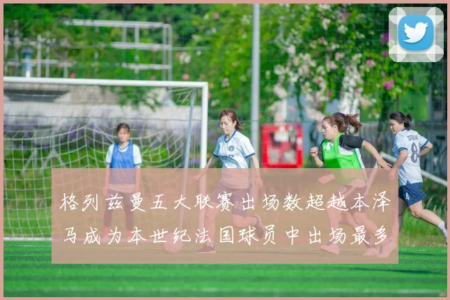 格列兹曼五大联赛出场数超越本泽马成为本世纪法国球员中出场最多者